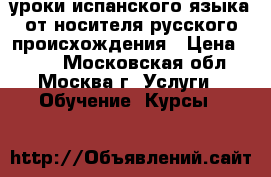 уроки испанского языка от носителя русского происхождения › Цена ­ 900 - Московская обл., Москва г. Услуги » Обучение. Курсы   